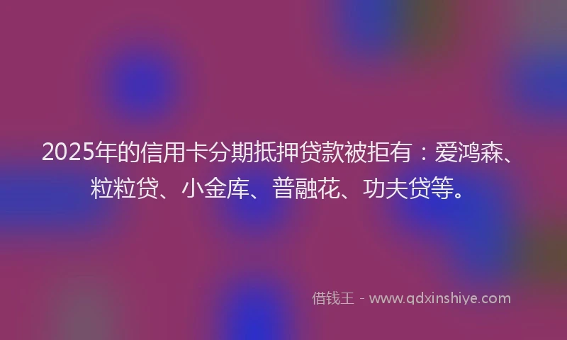 2025年的信用卡分期抵押贷款被拒有：爱鸿森、粒粒贷、小金库、普融花、功夫贷等。