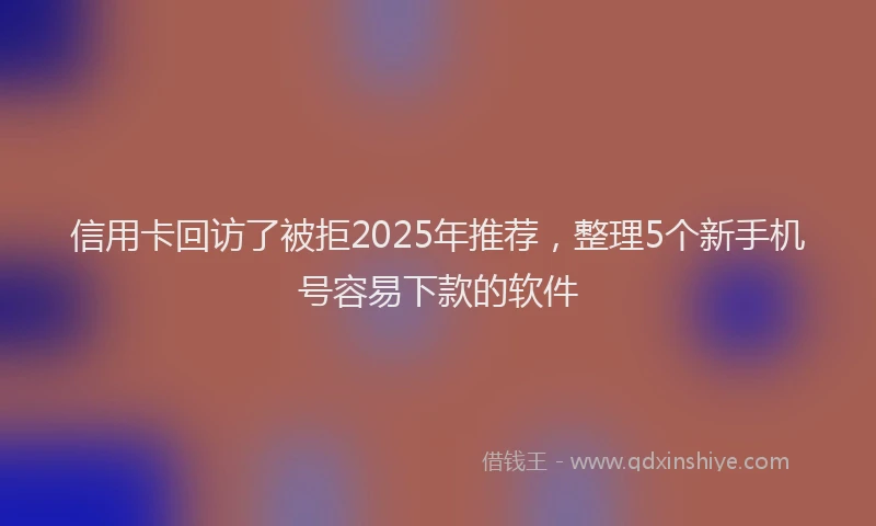 信用卡回访了被拒2025年推荐，整理5个新手机号容易下款的软件