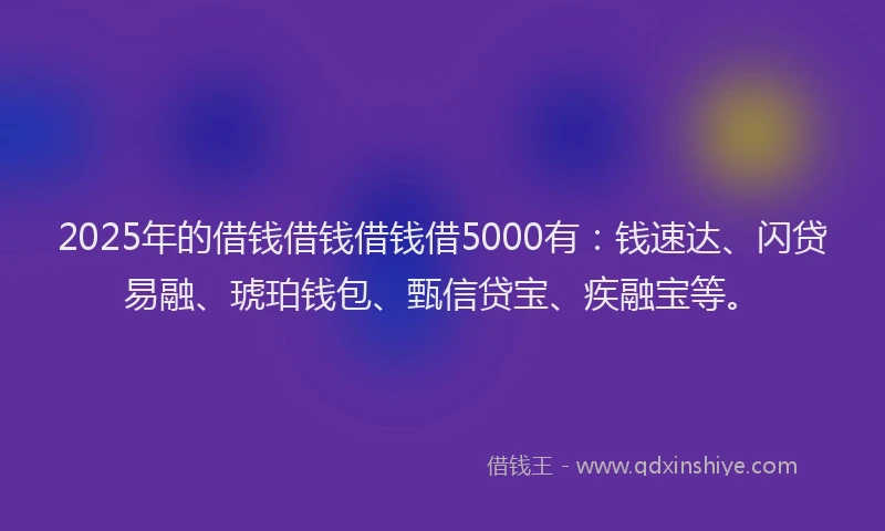 2025年的借钱借钱借钱借5000有：钱速达、闪贷易融、琥珀钱包、甄信贷宝、疾融宝等。