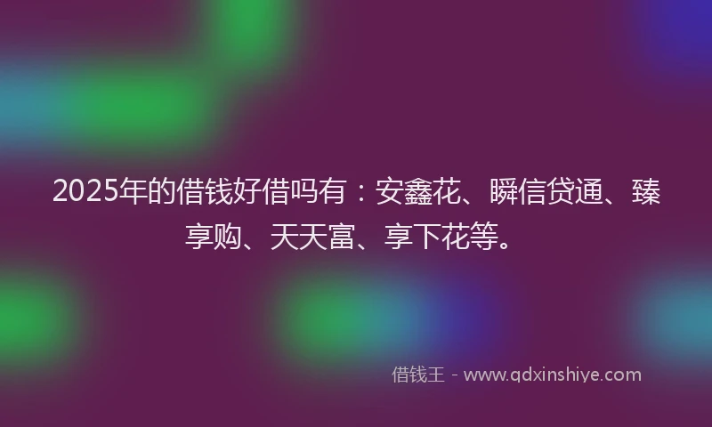 2025年的借钱好借吗有：安鑫花、瞬信贷通、臻享购、天天富、享下花等。