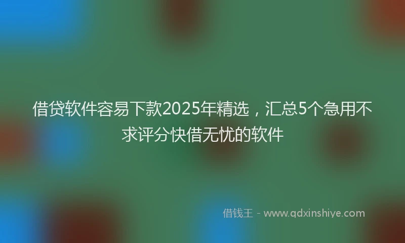 借贷软件容易下款2025年精选，汇总5个急用不求评分快借无忧的软件