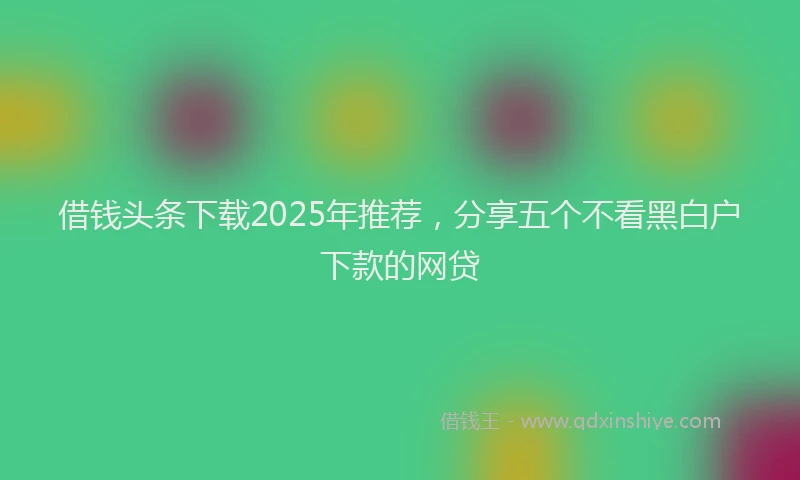 借钱头条下载2025年推荐，分享五个不看黑白户下款的网贷
