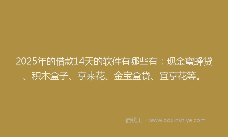 2025年的借款14天的软件有哪些有：现金蜜蜂贷、积木盒子、享来花、金宝盒贷、宜享花等。