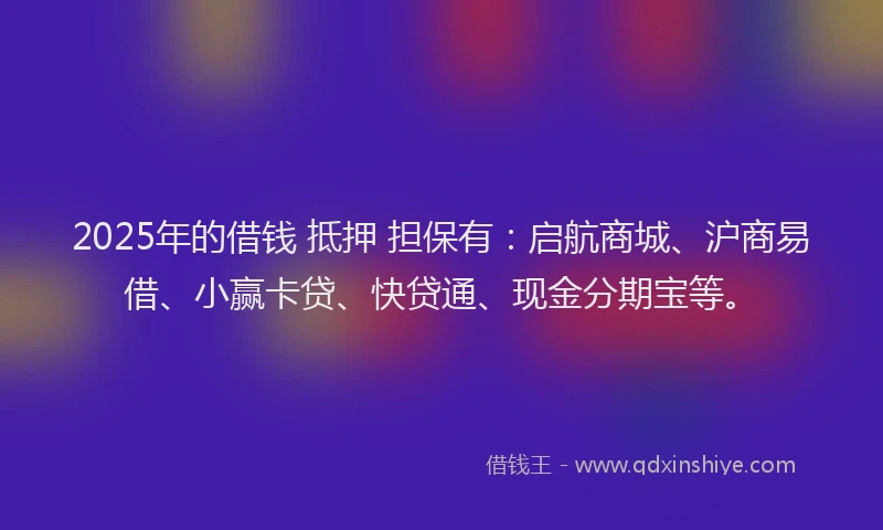 2025年的借钱 抵押 担保有：启航商城、沪商易借、小赢卡贷、快贷通、现金分期宝等。