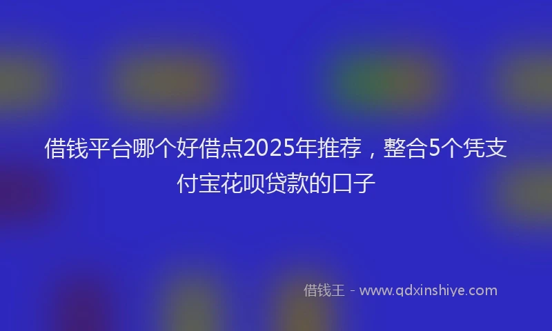 借钱平台哪个好借点2025年推荐，整合5个凭支付宝花呗贷款的口子