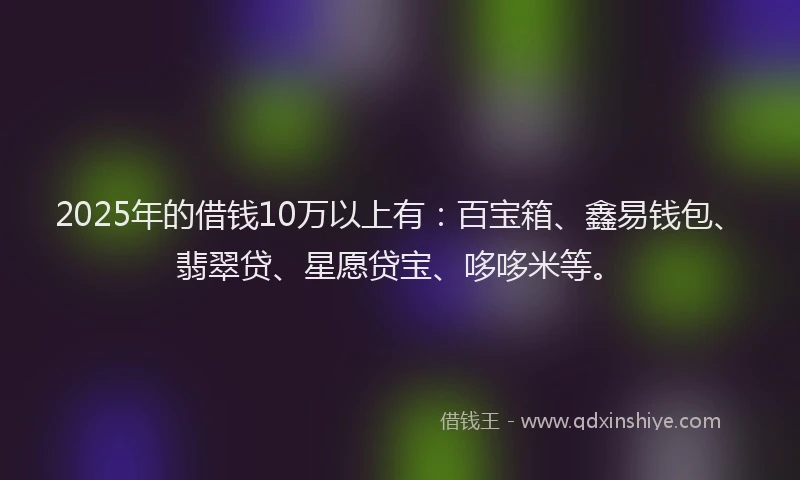 2025年的借钱10万以上有：百宝箱、鑫易钱包、翡翠贷、星愿贷宝、哆哆米等。