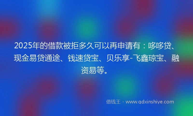 2025年的借款被拒多久可以再申请有：哆哆贷、现金易贷通途、钱速贷宝、贝乐享-飞鑫琼宝、融资易等。