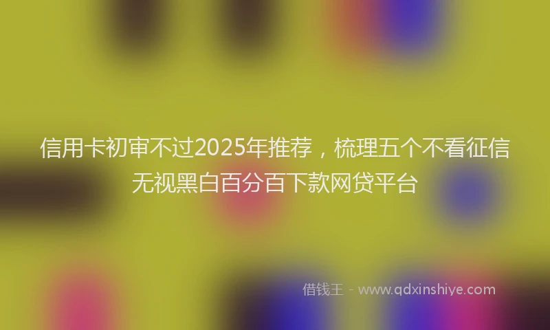 信用卡初审不过2025年推荐，梳理五个不看征信无视黑白百分百下款网贷平台