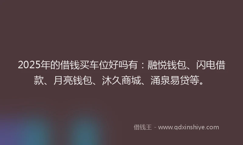 2025年的借钱买车位好吗有：融悦钱包、闪电借款、月亮钱包、沐久商城、涌泉易贷等。
