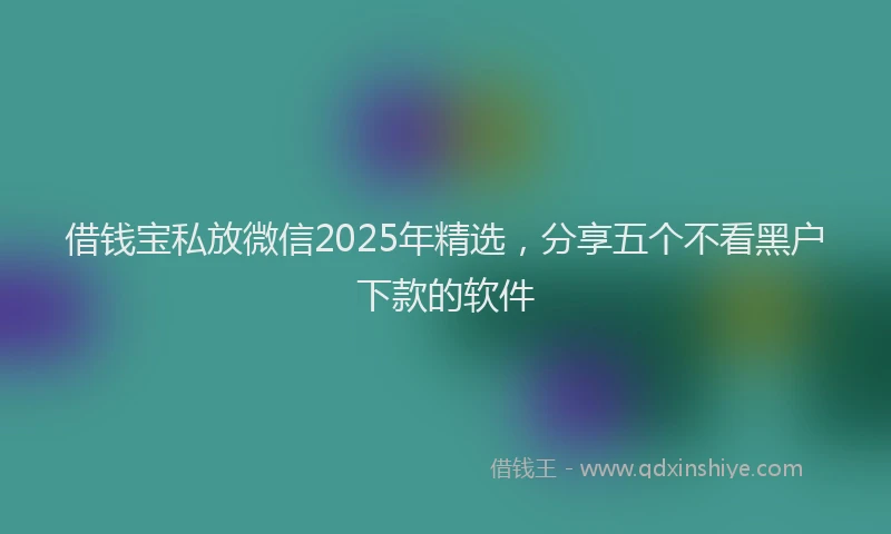 借钱宝私放微信2025年精选，分享五个不看黑户下款的软件