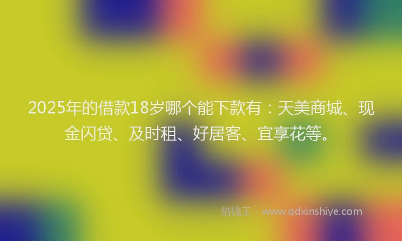 2025年的借款18岁哪个能下款有：天美商城、现金闪贷、及时租、好居客、宜享花等。