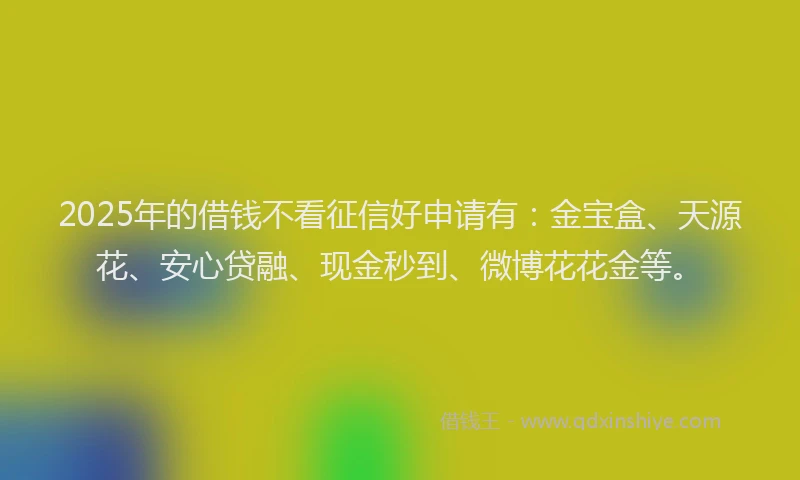2025年的借钱不看征信好申请有：金宝盒、天源花、安心贷融、现金秒到、微博花花金等。