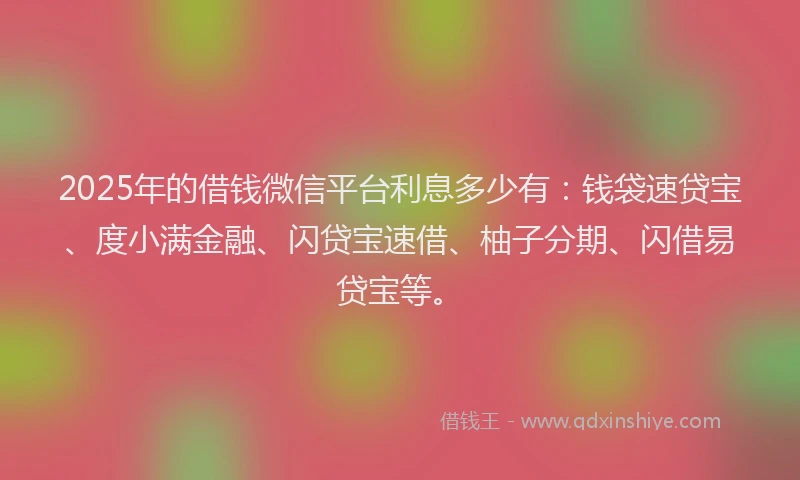 2025年的借钱微信平台利息多少有：钱袋速贷宝、度小满金融、闪贷宝速借、柚子分期、闪借易贷宝等。