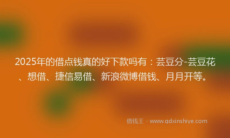2025年的借点钱真的好下款吗有：芸豆分-芸豆花、想借、捷信易借、新浪微博借钱、月月开等。