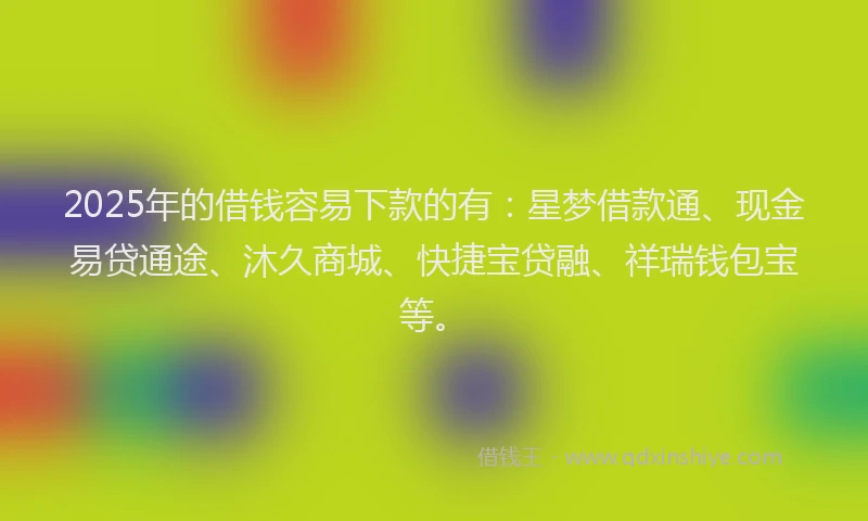 2025年的借钱容易下款的有：星梦借款通、现金易贷通途、沐久商城、快捷宝贷融、祥瑞钱包宝等。