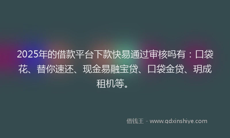 2025年的借款平台下款快易通过审核吗有:口袋花、替你速还、现金易融宝贷、口袋金贷、玥成租机等。