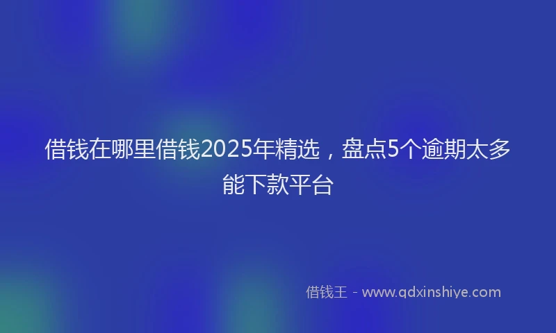 借钱在哪里借钱2025年精选，盘点5个逾期太多能下款平台