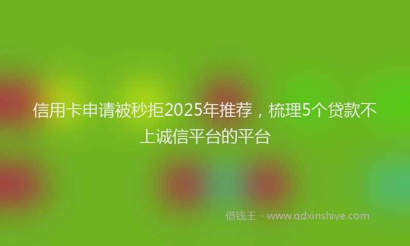 信用卡申请被秒拒2025年推荐，梳理5个贷款不上诚信平台的平台