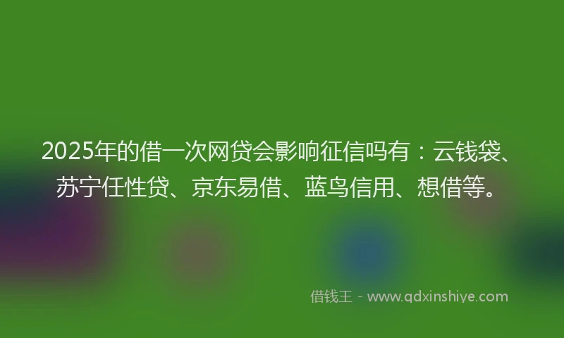 2025年的借一次网贷会影响征信吗有：云钱袋、苏宁任性贷、京东易借、蓝鸟信用、想借等。
