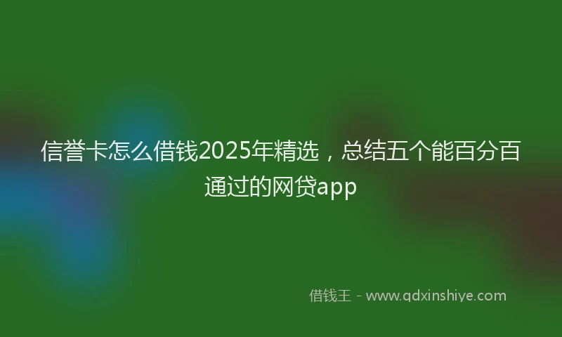信誉卡怎么借钱2025年精选，总结五个能百分百通过的网贷app