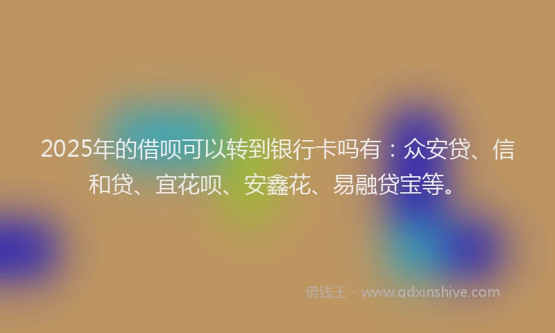 2025年的借呗可以转到银行卡吗有：众安贷、信和贷、宜花呗、安鑫花、易融贷宝等。