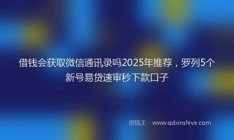 借钱会获取微信通讯录吗2025年推荐，罗列5个新号易贷速审秒下款口子