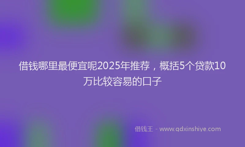 借钱哪里最便宜呢2025年推荐，概括5个贷款10万比较容易的口子