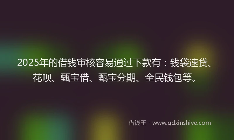 2025年的借钱审核容易通过下款有：钱袋速贷、花呗、甄宝借、甄宝分期、全民钱包等。