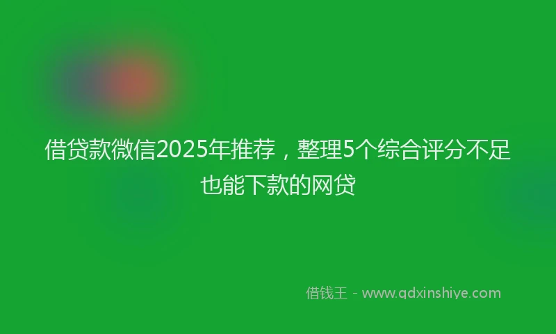 借贷款微信2025年推荐，整理5个综合评分不足也能下款的网贷