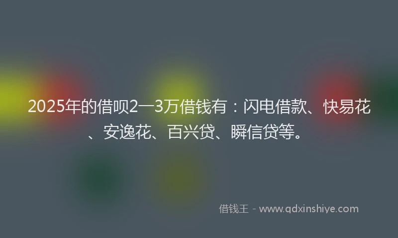 2025年的借呗2一3万借钱有：闪电借款、快易花、安逸花、百兴贷、瞬信贷等。