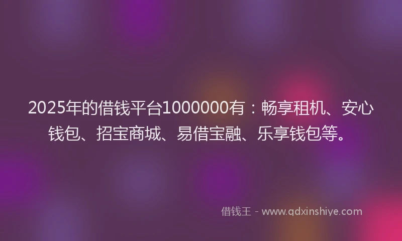 2025年的借钱平台1000000有：畅享租机、安心钱包、招宝商城、易借宝融、乐享钱包等。