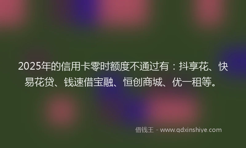 2025年的信用卡零时额度不通过有：抖享花、快易花贷、钱速借宝融、恒创商城、优一租等。
