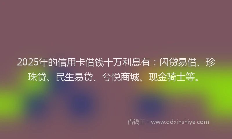 2025年的信用卡借钱十万利息有：闪贷易借、珍珠贷、民生易贷、兮悦商城、现金骑士等。
