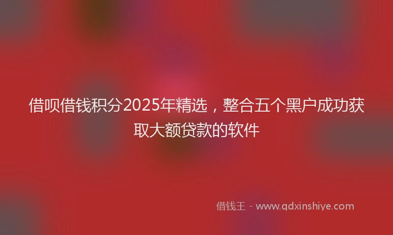 借呗借钱积分2025年精选，整合五个黑户成功获取大额贷款的软件