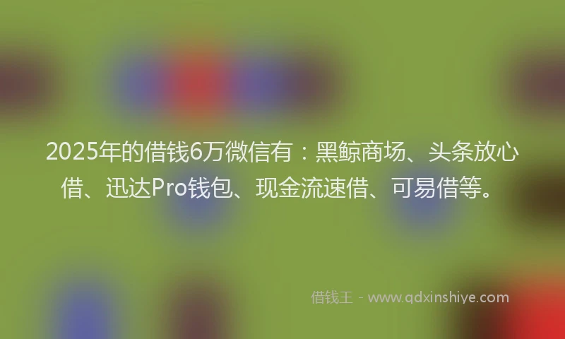 2025年的借钱6万微信有:黑鲸商场、头条放心借、迅达Pro钱包、现金流速借、可易借等。