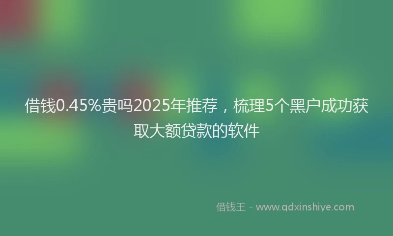 借钱0.45%贵吗2025年推荐，梳理5个黑户成功获取大额贷款的软件