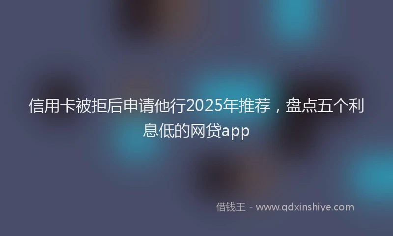 信用卡被拒后申请他行2025年推荐，盘点五个利息低的网贷app