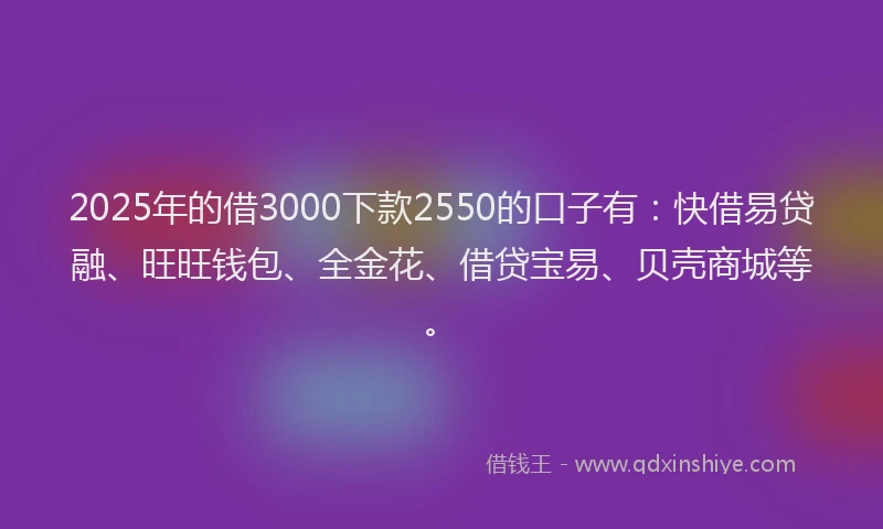 2025年的借3000下款2550的口子有：快借易贷融、旺旺钱包、全金花、借贷宝易、贝壳商城等。