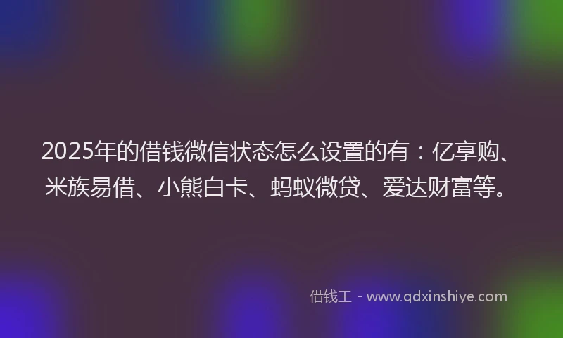 2025年的借钱微信状态怎么设置的有：亿享购、米族易借、小熊白卡、蚂蚁微贷、爱达财富等。