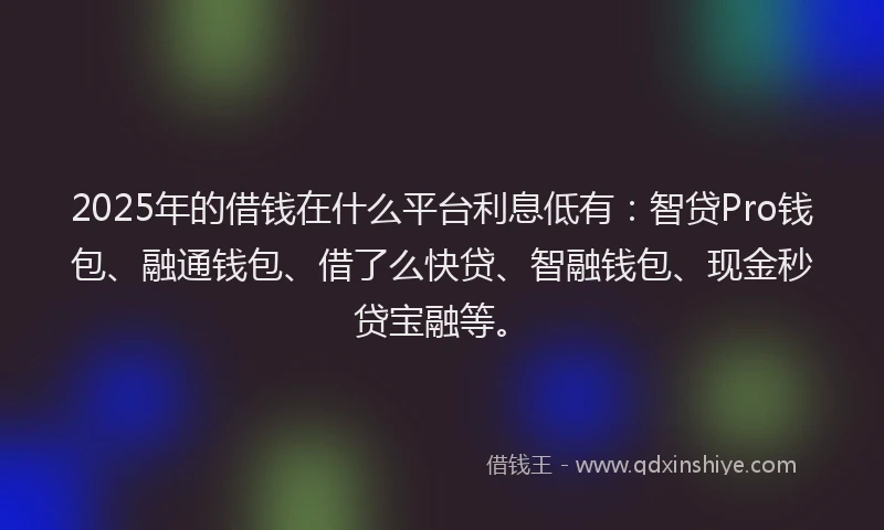 2025年的借钱在什么平台利息低有：智贷Pro钱包、融通钱包、借了么快贷、智融钱包、现金秒贷宝融等。