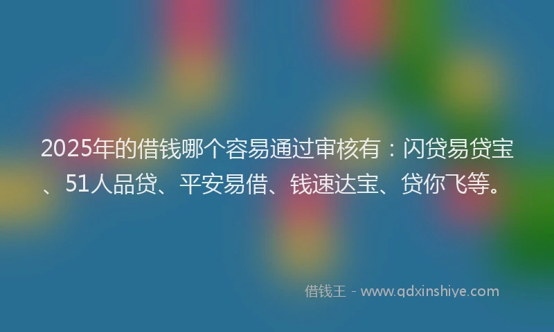2025年的借钱哪个容易通过审核有：闪贷易贷宝、51人品贷、平安易借、钱速达宝、贷你飞等。