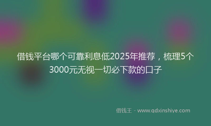 借钱平台哪个可靠利息低2025年推荐，梳理5个3000元无视一切必下款的口子
