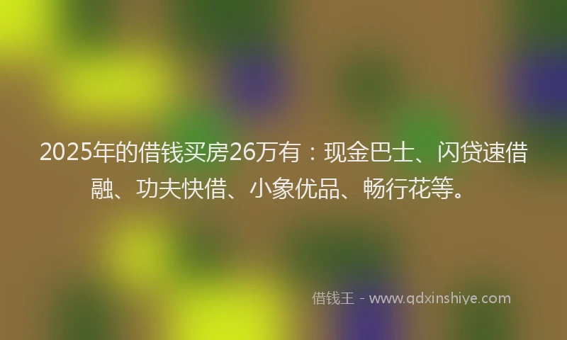 2025年的借钱买房26万有：现金巴士、闪贷速借融、功夫快借、小象优品、畅行花等。