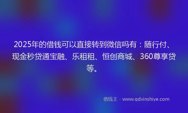 2025年的借钱可以直接转到微信吗有：随行付、现金秒贷通宝融、乐租租、恒创商城、360尊享贷等。