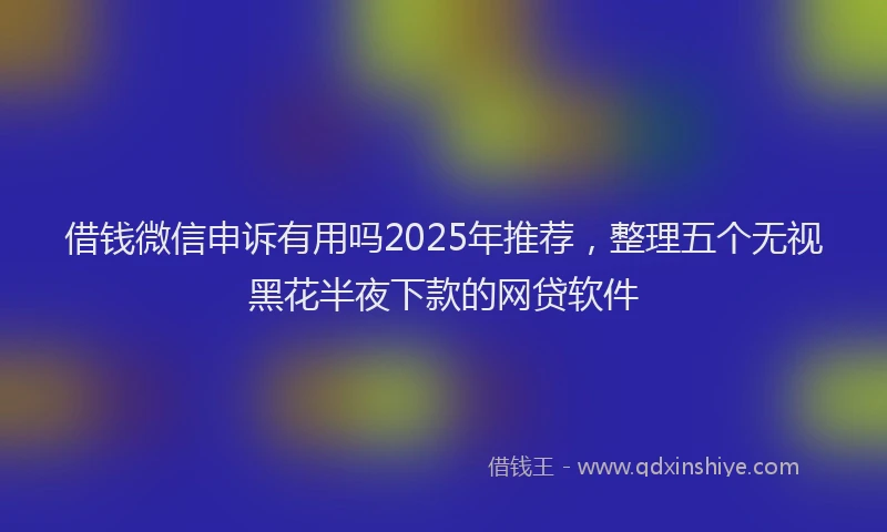 借钱微信申诉有用吗2025年推荐，整理五个无视黑花半夜下款的网贷软件