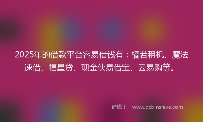 2025年的借款平台容易借钱有：橘若租机、魔法速借、福星贷、现金侠易借宝、云易购等。