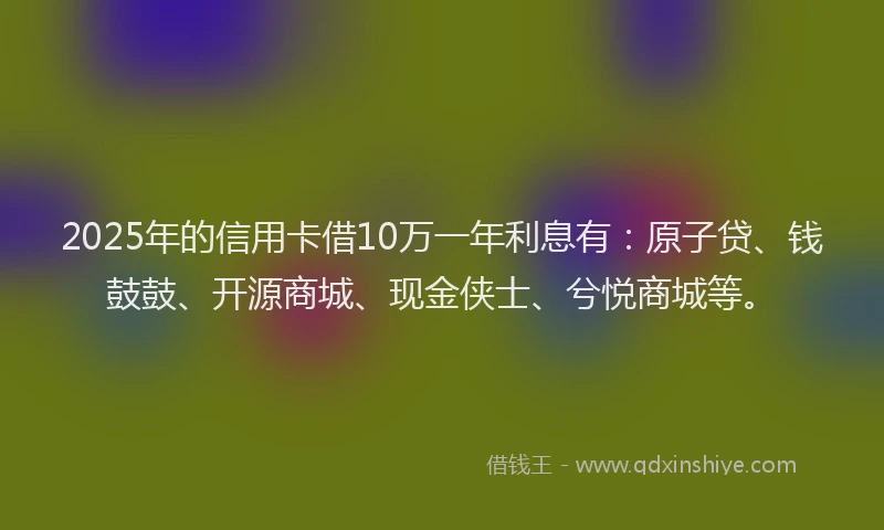 2025年的信用卡借10万一年利息有：原子贷、钱鼓鼓、开源商城、现金侠士、兮悦商城等。
