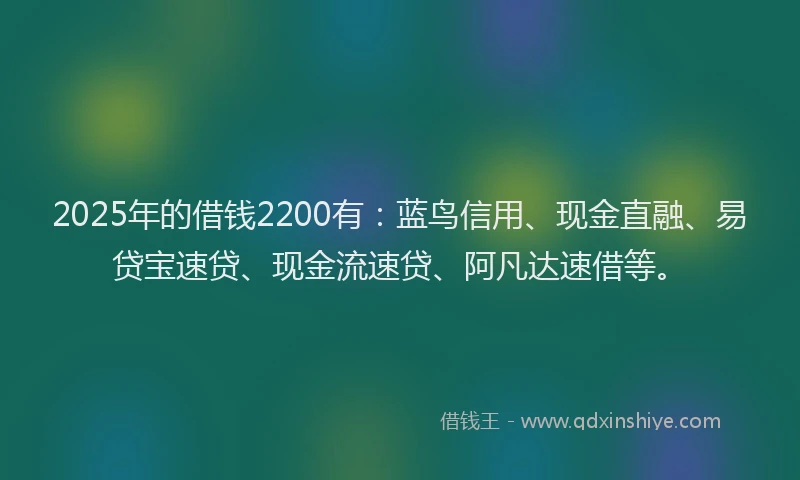 2025年的借钱2200有:蓝鸟信用、现金直融、易贷宝速贷、现金流速贷、阿凡达速借等。
