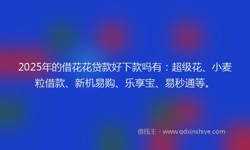 2025年的借花花贷款好下款吗有：超级花、小麦粒借款、新机易购、乐享宝、易秒通等。