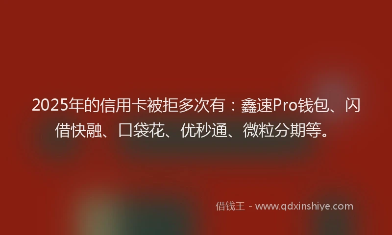 2025年的信用卡被拒多次有：鑫速Pro钱包、闪借快融、口袋花、优秒通、微粒分期等。
